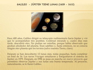 GALILEO - JÚPITER TIENE LUNAS (1609 - 1612)
Hace 400 años, Galileo dirigió su telescopio rudimentario hacia Júpiter y vió
que lo acompañaban tres puntitos. Continuó mirando y, cuatro días más
tarde, descubrió otro. No podian ser estrellas, porque había observado que
giraban alrededor del planeta. Eran satélites y, hasta entonces, no se conocía
ningún otro planeta que los tuviera (salvo nuestra Tierra, claro).
Después se han descubierto 12 lunas más, todas pequeñas, hasta completar
un total de 16. Las naves Voyager estudiaron y fotografiaron el sistema de
Júpiter en 1979. Después, en 1996 se puso en marcha un nuevo proyecto que
permitiria observar Júpiter y sus lunas una buena temporada. Al proyecto,
naturalmente, se le llamó Galileo.
 