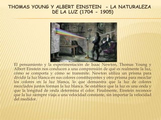 THOMAS YOUNG Y ALBERT EINSTEIN - LA NATURALEZA
DE LA LUZ (1704 - 1905)
El pensamiento y la experimentación de Isaac Newton, Thomas Young y
Albert Einstein nos conducen a una comprensión de qué es realmente la luz,
cómo se comporta y cómo se transmite. Newton utiliza un prisma para
dividir la luz blanca en sus colores constituyentes y otro prisma para mezclar
los colores en la luz blanca, lo que demuestra que la luz de colores
mezclados juntos forman la luz blanca. Se establece que la luz es una onda y
que la longitud de onda determina el color. Finalmente, Einstein reconoce
que la luz siempre viaja a una velocidad constante, sin importar la velocidad
del medidor.
 