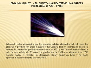 EDMUND HALLEY - EL COMETA HALLEY TIENE UNA ÓRBITA
PREDECIBLE (1705 - 1758)
Edmund Halley demuestra que los cometas orbitan alrededor del Sol como los
planetas y predice con éxito el regreso del Cometa Halley (nombrado así en su
honor). Se determina que los cometas vistos en 1531 y 1607 son el mismo objeto a
raíz de una órbita de 76 años. La predicción de Halley se demostró en 1758
cuando vuelve el cometa. Por desgracia, Halley murió en 1742, y no pudo
apreciar el acontecimiento trascendental.
 