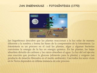 JAN INGENHOUSZ - FOTOSÍNTESIS (1770)
Jan Ingenhousz descubre que las plantas reaccionan a la luz solar de manera
diferente a la sombra y forma las bases de la comprensión de la fotosíntesis. La
fotosíntesis es un proceso en el cual las plantas, algas y algunas bacterias
convierten la energía de la luz en energía química. En las plantas, las hojas
absorben dióxido de carbono y las raíces absorben el agua. La luz del sol ejecuta
una reacción que produce la glucosa (alimento para la planta) y oxígeno (un
producto de desecho liberados en el medio ambiente). Casi todos los seres vivos
en la Tierra dependen en última instancia de este proceso.
 