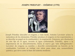 JOSEPH PRIESTLEY - OXÍGENO (1770)
Joseph Priestley descubre el oxígeno, y más tarde, Antoine Lavoisier aclara la
naturaleza de los elementos. Priestley produce el oxígeno en los experimentos y
se describe su papel en la combustión y la respiración. Entonces, por disolución
de aire fijo en el agua, inventa el agua carbonatada. Priestley, ajeno a la
importancia de su descubrimiento, llama al nuevo gas "aire deflogistizado".
Lavoisier da oxígeno su nombre y describe correctamente su función en la
combustión. Lavoisier se trabaja con otros para idear una nomenclatura
química, que sirve como la base del sistema moderno.
 