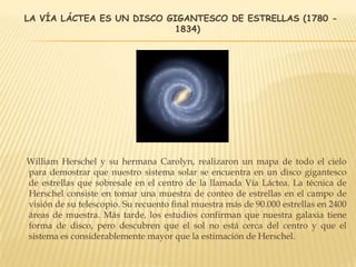 LA VÍA LÁCTEA ES UN DISCO GIGANTESCO DE ESTRELLAS (1780 -
1834)
William Herschel y su hermana Carolyn, realizaron un mapa de todo el cielo
para demostrar que nuestro sistema solar se encuentra en un disco gigantesco
de estrellas que sobresale en el centro de la llamada Vía Láctea. La técnica de
Herschel consiste en tomar una muestra de conteo de estrellas en el campo de
visión de su telescopio. Su recuento final muestra más de 90.000 estrellas en 2400
áreas de muestra. Más tarde, los estudios confirman que nuestra galaxia tiene
forma de disco, pero descubren que el sol no está cerca del centro y que el
sistema es considerablemente mayor que la estimación de Herschel.
 
