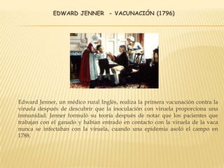 EDWARD JENNER - VACUNACIÓN (1796)
Edward Jenner, un médico rural Inglés, realiza la primera vacunación contra la
viruela después de descubrir que la inoculación con viruela proporciona una
inmunidad. Jenner formuló su teoría después de notar que los pacientes que
trabajan con el ganado y habían entrado en contacto con la viruela de la vaca
nunca se infectaban con la viruela, cuando una epidemia asoló el campo en
1788.
 