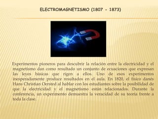 ELECTROMAGNETISMO (1807 - 1873)
Experimentos pioneros para descubrir la relación entre la electricidad y el
magnetismo dan como resultado un conjunto de ecuaciones que expresan
las leyes básicas que rigen a ellos. Uno de esos experimentos
inesperadamente produce resultados en el aula. En 1820, el físico danés
Hans Christian Oersted al hablar con los estudiantes sobre la posibilidad de
que la electricidad y el magnetismo están relacionados. Durante la
conferencia, un experimento demuestra la veracidad de su teoría frente a
toda la clase.
 