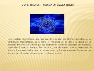 JOHN DALTON -TEORÍA ATÓMICA (1808)
John Dalton proporciona una manera de vincular los átomos invisibles a las
cantidades mensurables, tales como el volumen de un gas o la masa de un
mineral. Su teoría establece que los elementos atómicos consisten en pequeñas
partículas llamadas átomos. Por lo tanto, un elemento puro se compone de
átomos idénticos, todos con la misma masa, y los compuestos formados por
átomos de diferentes elementos se combinan juntos.
 