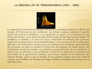 LA SEGUNDA LEY DE TERMODINÁMICA (1824 - 1850)
La segunda ley de la termodinámica introduce la asimetría temporal, o flecha del
tiempo. El Universo es por definición un sistema aislado, además el modelo
actual del Universo dinámico y en expansión se ajusta a la existencia de una
flecha del tiempo, cuya dirección discurriría desde el big bang hacia el futuro. El
problema se plantea a la hora de hacer compatible la entropía del Universo,
regida por la segunda ley de la termodinámica, y las ecuaciones de la relatividad
general y de la mecánica cuántica que son simétricas en el tiempo especialmente
las primeras, en tanto en cuanto la reducción del paquete de ondas dentro del
formalismo mecánico-cuántico es asimétrica temporalmente. En la actualidad se
piensa que la solución a este problema vendrá de la mano de la construcción
una teoría de la gravitación cuántica, una teoría cuántica de la estructura del
espacio-tiempo, para lo que el estudio de los agujeros negros se revela como el
camino más factible, los trabajos de Roger Penrose y Stephen Hawking van en
esta dirección.
 