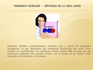FRIEDRICH WOEHLER - SÍNTESIS DE LA UREA (1828)
Friedrich Woehler accidentalmente sintetiza urea a partir de materiales
inorgánicos, lo que demuestra que sustancias producidas por seres vivos
pueden ser reproducidos con sustancias inertes. Hasta 1828, se creía que las
sustancias orgánicas sólo pueden formar con la ayuda de la "fuerza vital"
presente en los animales y las plantas.
 