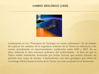 CAMBIO GEOLÓGICO (1830)
Lentamente en sus "Principios de Geología en varios volúmenes": Es un intento
de explicar los cambios de la superficie anterior de la Tierra en referencia a las
causas actualmente en funcionamiento, publicados entre 1830 y 1833. En su
obra, defiende la idea entonces polémica del uniformismo - la idea de que la
Tierra estaba totalmente dominada por lentas fuerzas que actúan durante un
período muy largo de tiempo. Catastrofismo, una idea geológica que utiliza la
cronología bíblica hasta la fecha de la Tierra, fue más aceptado en el momento.
 