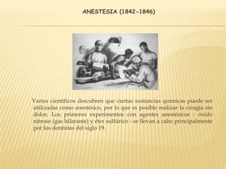 ANESTESIA (1842-1846)
Varios científicos descubren que ciertas sustancias químicas puede ser
utilizadas como anestésico, por lo que es posible realizar la cirugía sin
dolor. Los primeros experimentos con agentes anestésicos - óxido
nitroso (gas hilarante) y éter sulfúrico - se llevan a cabo principalmente
por los dentistas del siglo 19.
 