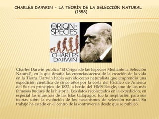 CHARLES DARWIN - LA TEORÍA DE LA SELECCIÓN NATURAL
(1858)
Charles Darwin publica "El Origen de las Especies Mediante la Selección
Natural", en la que desafía las creencias acerca de la creación de la vida
en la Tierra. Darwin había servido como naturalista que emprendió una
expedición científica de cinco años por la costa del Pacífico de América
del Sur en principios de 1832, a bordo del HMS Beagle, uno de los más
famosos buques de la historia. Los datos recolectados en la expedición, en
especial las muestras de las Islas Galápagos, fue la inspiración para sus
teorías sobre la evolución de los mecanismos de selección natural. Su
trabajo ha estado en el centro de la controversia desde que se publicó.
 