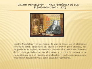 DMITRY MENDELEYEV - TABLA PERIÓDICA DE LOS
ELEMENTOS (1860 - 1870)
Dmitry Mendeleyev se da cuenta de que si todos los 63 elementos
conocidos están dispuestos en orden de mayor peso atómico, sus
propiedades se repiten de acuerdo a ciertos ciclos periódicos. Formula
de la tabla periódica de los elementos y predice la existencia de
elementos que aún no han sido descubiertos. Tres de esos elementos se
encuentran durante su vida: galio, escandio y germanio.
 