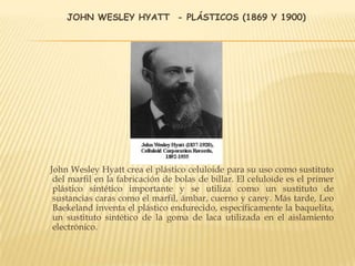 JOHN WESLEY HYATT - PLÁSTICOS (1869 Y 1900)
John Wesley Hyatt crea el plástico celuloide para su uso como sustituto
del marfil en la fabricación de bolas de billar. El celuloide es el primer
plástico sintético importante y se utiliza como un sustituto de
sustancias caras como el marfil, ámbar, cuerno y carey. Más tarde, Leo
Baekeland inventa el plástico endurecido, específicamente la baquelita,
un sustituto sintético de la goma de laca utilizada en el aislamiento
electrónico.
 