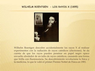 WILHELM ROENTGEN - LOS RAYOS X (1895)
Wilhelm Roentgen descubre accidentalmente los rayos X al realizar
experimentos con la radiación de rayos catódicos (electrones). Se da
cuenta de que los rayos pueden penetrar en papel negro opaco
envuelto alrededor de un tubo de rayos catódicos, causando una forma
que brilla con fluorescencia. Su descubrimiento revoluciona la física y
la medicina, lo que le valió el primer Premio Nobel de Física en 1901.
 