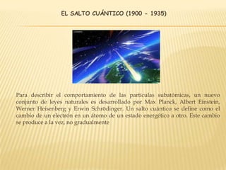 EL SALTO CUÁNTICO (1900 - 1935)
Para describir el comportamiento de las partículas subatómicas, un nuevo
conjunto de leyes naturales es desarrollado por Max Planck, Albert Einstein,
Werner Heisenberg y Erwin Schrödinger. Un salto cuántico se define como el
cambio de un electrón en un átomo de un estado energético a otro. Este cambio
se produce a la vez, no gradualmente
 