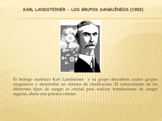 KARL LANDSTEINER - LOS GRUPOS SANGUÍNEOS (1902)
El biólogo austríaco Karl Landsteiner y su grupo descubren cuatro grupos
sanguíneos y desarrollar un sistema de clasificación. El conocimiento de los
diferentes tipos de sangre es crucial para realizar transfusiones de sangre
seguras, ahora una práctica común.
 