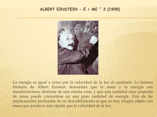 ALBERT EINSTEIN - E = MC ^ 2 (1905)
La energía es igual a masa por la velocidad de la luz al cuadrado. La famosa
fórmula de Albert Einstein demuestra que la masa y la energía son
manifestaciones distintas de una misma cosa, y que una cantidad muy pequeña
de masa puede convertirse en una gran cantidad de energía. Una de las
implicaciones profundas de su descubrimiento es que no hay ningún objeto con
masa que pueda ir más rápido que la velocidad de la luz.
 