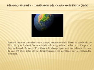 BERNARD BRUNHES - INVERSIÓN DEL CAMPO MAGNÉTICO (1906)
Bernard Brunhes descubre que el campo magnético de la Tierra ha cambiado de
dirección y se invirtió. Su estudio de paleomagnetismo de barro cocido por un
flujo de lava del Mioceno 13 millones de años proporciona la evidencia. Se trata
de casi 50 años antes de su descubrimiento sea aceptado por la comunidad
científica.
 