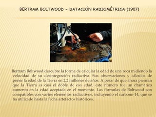 BERTRAM BOLTWOOD - DATACIÓN RADIOMÉTRICA (1907)
Bertram Boltwood descubre la forma de calcular la edad de una roca midiendo la
velocidad de su desintegración radiactiva. Sus observaciones y cálculos de
poner la edad de la Tierra en 2,2 millones de años. A pesar de que ahora piensan
que la Tierra es casi el doble de esa edad, este número fue un dramático
aumento en la edad aceptada en el momento. Las fórmulas de Boltwood son
compatibles con varios elementos radiactivos, incluyendo el carbono-14, que se
ha utilizado hasta la fecha artefactos históricos.
 