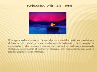 SUPERCONDUCTORES (1911 - 1986)
El inesperado descubrimiento de que algunos materiales no tienen la resistencia
al flujo de electricidad promete revolucionar la industria y la tecnología. La
superconductividad ocurre en una amplia variedad de materiales, incluyendo
elementos simples como el estaño y el aluminio, diversas aleaciones metálicas y
algunos compuestos de cerámica.
 