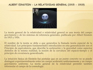 ALBERT EINSTEIN - LA RELATIVIDAD GENERAL (1915 - 1919)
La teoría general de la relatividad o relatividad general es una teoría del campo
gravitatorio y de los sistemas de referencia generales, publicada por Albert Einstein
en 1915 y 1916.
El nombre de la teoría se debe a que generaliza la llamada teoría especial de la
relatividad. Los principios fundamentales introducidos en esta generalización son el
Principio de equivalencia, que describe la aceleración y la gravedad como aspectos
distintos de la misma realidad, la noción de la curvatura del espacio-tiempo y el
principio de covariancia generalizado.
La intuición básica de Einstein fue postular que en un punto concreto no se puede
distinguir experimentalmente entre un cuerpo acelerado uniformemente y un campo
gravitatorio uniforme. La teoría general de la relatividad permitió también
reformular el campo de la cosmología.
 