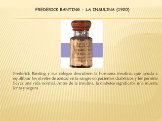 FREDERICK BANTING - LA INSULINA (1920)
Frederick Banting y sus colegas descubren la hormona insulina, que ayuda a
equilibrar los niveles de azúcar en la sangre en pacientes diabéticos y les permite
llevar una vida normal. Antes de la insulina, la diabetes significaba una muerte
lenta y segura.
 