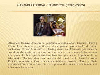 ALEXANDER FLEMING - PENICILINA (1920S-1930S)
Alexander Fleming descubre la penicilina, a continuación, Howard Florey y
Chain Boris aislaron y purificaron el compuesto, produciendo el primer
antibiótico. El descubrimiento de Fleming viene completamente por accidente
cuando se da cuenta de que el moho ha matado a una muestra de bacterias en
una placa de Petri que languidece bajo una pila en el fregadero de su
laboratorio. Fleming aisla una muestra del molde y lo identifica como
Penicillium notatum. Con la experimentación controlada, Florey y Chain
después encontraron la cura con el compuesto al administrarlo a ratones con
infecciones bacterianas.
 