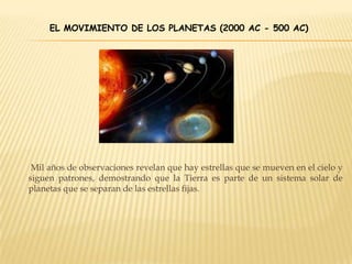 EL MOVIMIENTO DE LOS PLANETAS (2000 AC - 500 AC)
Mil años de observaciones revelan que hay estrellas que se mueven en el cielo y
siguen patrones, demostrando que la Tierra es parte de un sistema solar de
planetas que se separan de las estrellas fijas.
 