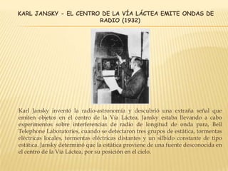KARL JANSKY - EL CENTRO DE LA VÍA LÁCTEA EMITE ONDAS DE
RADIO (1932)
Karl Jansky inventó la radio-astronomía y descubrió una extraña señal que
emiten objetos en el centro de la Vía Láctea. Jansky estaba llevando a cabo
experimentos sobre interferencias de radio de longitud de onda para, Bell
Telephone Laboratories, cuando se detectaron tres grupos de estática, tormentas
eléctricas locales, tormentas eléctricas distantes y un silbido constante de tipo
estática. Jansky determinó que la estática proviene de una fuente desconocida en
el centro de la Vía Láctea, por su posición en el cielo.
 