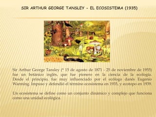 SIR ARTHUR GEORGE TANSLEY - EL ECOSISTEMA (1935)
Sir Arthur George Tansley (* 15 de agosto de 1871 - 25 de noviembre de 1955)
fue un botánico inglés, que fue pionero en la ciencia de la ecología.
Desde el principio, fue muy influenciado por el ecólogo danés Eugenio
Warming. Impuso y defendió el término ecosistema en 1935, y ecotopo en 1939.
Un ecosistema se define como un conjunto dinámico y complejo que funciona
como una unidad ecológica.
 
