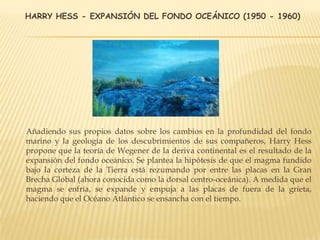 HARRY HESS - EXPANSIÓN DEL FONDO OCEÁNICO (1950 - 1960)
Añadiendo sus propios datos sobre los cambios en la profundidad del fondo
marino y la geología de los descubrimientos de sus compañeros, Harry Hess
propone que la teoría de Wegener de la deriva continental es el resultado de la
expansión del fondo oceánico. Se plantea la hipótesis de que el magma fundido
bajo la corteza de la Tierra está rezumando por entre las placas en la Gran
Brecha Global (ahora conocida como la dorsal centro-oceánica). A medida que el
magma se enfría, se expande y empuja a las placas de fuera de la grieta,
haciendo que el Océano Atlántico se ensancha con el tiempo.
 