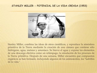 STANLEY MILLER - POTENCIAL DE LA VIDA CREADA (1953)
Stanley Miller, combina las ideas de otros científicos, y reproduce la atmósfera
primitiva de la Tierra mediante la creación de una cámara que contiene sólo
hidrógeno, agua, metano y amoníaco. Se hierve el agua y expone los elementos
de una descarga eléctrica como un relámpago, la simulación de los procesos de
la Tierra primitiva. Después de una semana, Miller encuentra que compuestos
orgánicos se han formado, incluyendo algunos de los aminoácidos, los "ladrillos
de la vida."
 