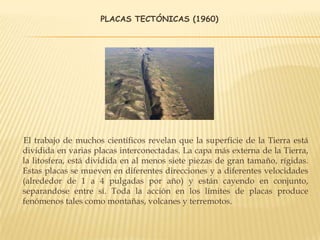 PLACAS TECTÓNICAS (1960)
El trabajo de muchos científicos revelan que la superficie de la Tierra está
dividida en varias placas interconectadas. La capa más externa de la Tierra,
la litosfera, está dividida en al menos siete piezas de gran tamaño, rígidas.
Estas placas se mueven en diferentes direcciones y a diferentes velocidades
(alrededor de 1 a 4 pulgadas por año) y están cayendo en conjunto,
separandose entre sí. Toda la acción en los límites de placas produce
fenómenos tales como montañas, volcanes y terremotos.
 
