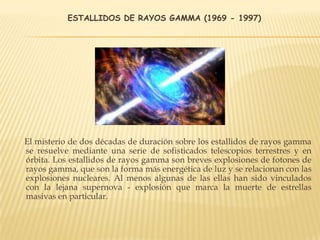 ESTALLIDOS DE RAYOS GAMMA (1969 - 1997)
El misterio de dos décadas de duración sobre los estallidos de rayos gamma
se resuelve mediante una serie de sofisticados telescopios terrestres y en
órbita. Los estallidos de rayos gamma son breves explosiones de fotones de
rayos gamma, que son la forma más energética de luz y se relacionan con las
explosiones nucleares. Al menos algunas de las ellas han sido vinculados
con la lejana supernova - explosión que marca la muerte de estrellas
masivas en particular.
 