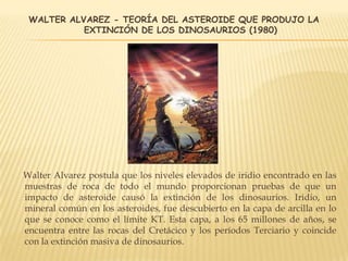 WALTER ALVAREZ - TEORÍA DEL ASTEROIDE QUE PRODUJO LA
EXTINCIÓN DE LOS DINOSAURIOS (1980)
Walter Alvarez postula que los niveles elevados de iridio encontrado en las
muestras de roca de todo el mundo proporcionan pruebas de que un
impacto de asteroide causó la extinción de los dinosaurios. Iridio, un
mineral común en los asteroides, fue descubierto en la capa de arcilla en lo
que se conoce como el límite KT. Esta capa, a los 65 millones de años, se
encuentra entre las rocas del Cretácico y los períodos Terciario y coincide
con la extinción masiva de dinosaurios.
 