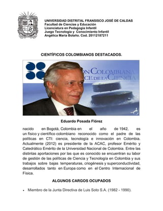 UNIVERSIDAD DISTRITAL FRANSISCO JOSÉ DE CALDAS
Facultad de Ciencias y Educación
Licenciatura en Pedagogía Infantil
Juego Tecnología y Conocimiento Infantil
Angélica María Bolaño. Cod. 20112187211
CIENTÍFICOS COLOMBIANOS DESTACADOS.
Eduardo Posada Flórez
nacido en Bogotá, Colombia en el año de 1942, es
un físico y científico colombiano reconocido como el padre de las
políticas en CTI: ciencia, tecnología e innovación en Colombia.
Actualmente (2012) es presidente de la ACAC, profesor Emérito y
Catedrático Emérito de la Universidad Nacional de Colombia. Entre las
distintas aportaciones por las que es conocido se encuentran su labor
de gestión de las políticas de Ciencia y Tecnología en Colombia y sus
trabajos sobre bajas temperaturas, criogénesis y superconductividad,
desarrollados tanto en Europa como en el Centro Internacional de
Física.
ALGUNOS CARGOS OCUPADOS
Miembro de la Junta Directiva de Luis Soto S.A. (1982 - 1990).
 