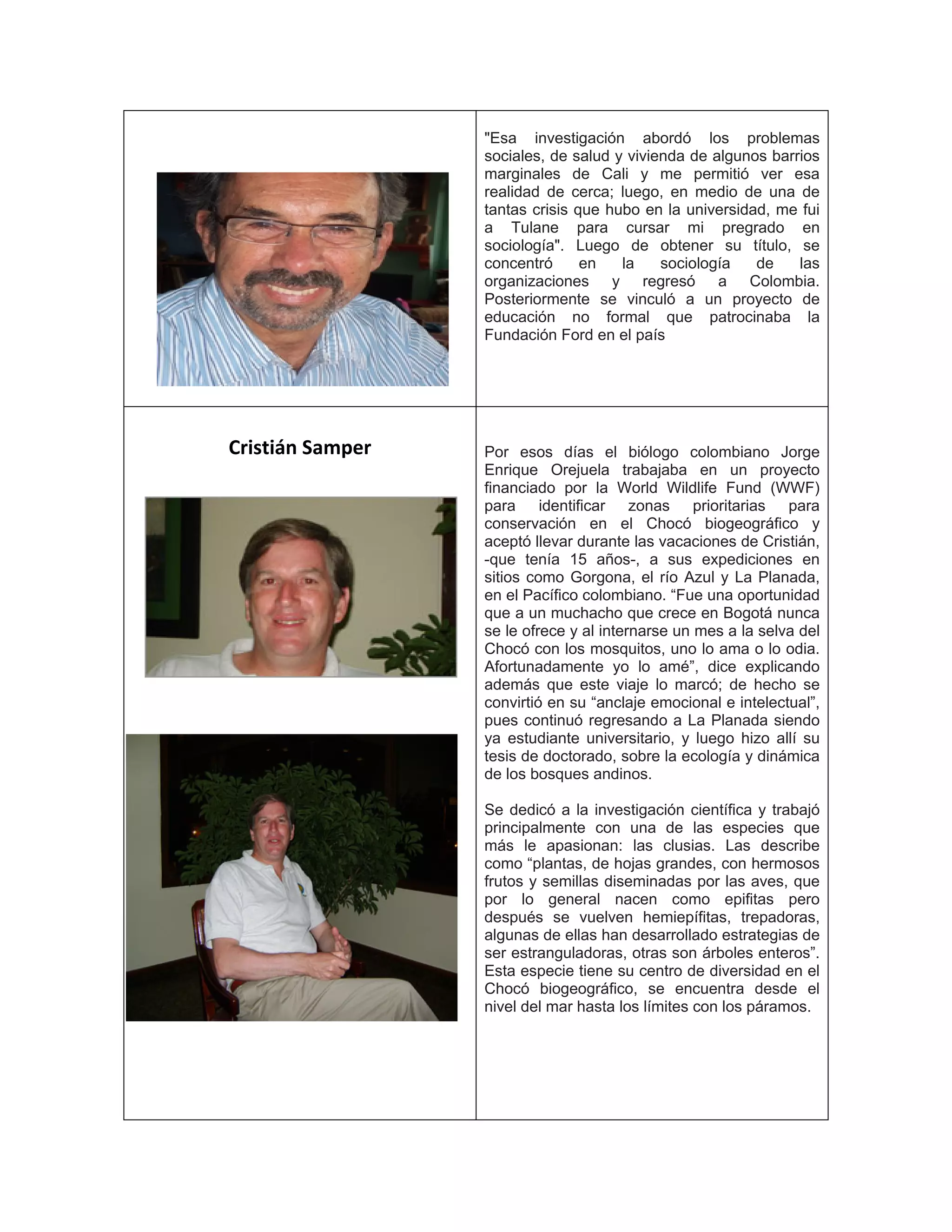 "Esa investigación abordó los problemas
sociales, de salud y vivienda de algunos barrios
marginales de Cali y me permitió ver esa
realidad de cerca; luego, en medio de una de
tantas crisis que hubo en la universidad, me fui
a Tulane para cursar mi pregrado en
sociología". Luego de obtener su título, se
concentró en la sociología de las
organizaciones y regresó a Colombia.
Posteriormente se vinculó a un proyecto de
educación no formal que patrocinaba la
Fundación Ford en el país
Cristián Samper Por esos días el biólogo colombiano Jorge
Enrique Orejuela trabajaba en un proyecto
financiado por la World Wildlife Fund (WWF)
para identificar zonas prioritarias para
conservación en el Chocó biogeográfico y
aceptó llevar durante las vacaciones de Cristián,
-que tenía 15 años-, a sus expediciones en
sitios como Gorgona, el río Azul y La Planada,
en el Pacífico colombiano. “Fue una oportunidad
que a un muchacho que crece en Bogotá nunca
se le ofrece y al internarse un mes a la selva del
Chocó con los mosquitos, uno lo ama o lo odia.
Afortunadamente yo lo amé”, dice explicando
además que este viaje lo marcó; de hecho se
convirtió en su “anclaje emocional e intelectual”,
pues continuó regresando a La Planada siendo
ya estudiante universitario, y luego hizo allí su
tesis de doctorado, sobre la ecología y dinámica
de los bosques andinos.
Se dedicó a la investigación científica y trabajó
principalmente con una de las especies que
más le apasionan: las clusias. Las describe
como “plantas, de hojas grandes, con hermosos
frutos y semillas diseminadas por las aves, que
por lo general nacen como epifitas pero
después se vuelven hemiepífitas, trepadoras,
algunas de ellas han desarrollado estrategias de
ser estranguladoras, otras son árboles enteros”.
Esta especie tiene su centro de diversidad en el
Chocó biogeográfico, se encuentra desde el
nivel del mar hasta los límites con los páramos.
 