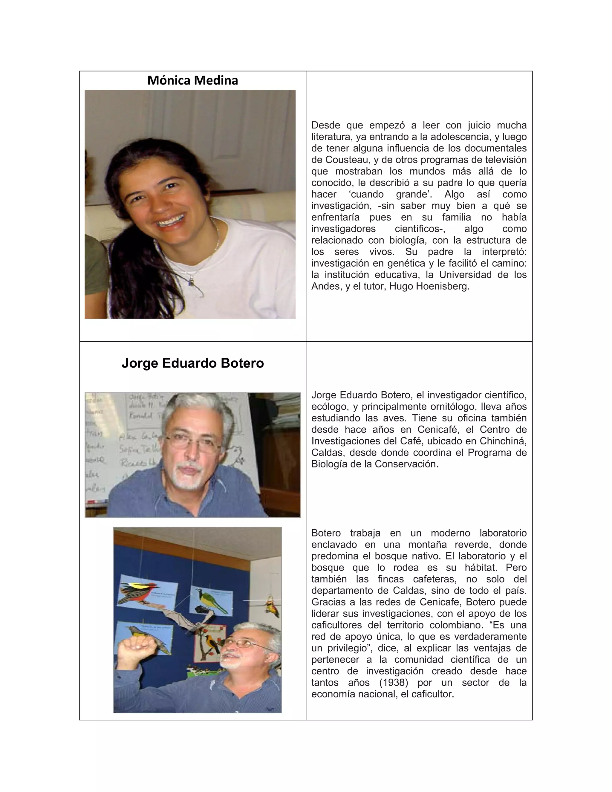 Mónica Medina
Desde que empezó a leer con juicio mucha
literatura, ya entrando a la adolescencia, y luego
de tener alguna influencia de los documentales
de Cousteau, y de otros programas de televisión
que mostraban los mundos más allá de lo
conocido, le describió a su padre lo que quería
hacer ‘cuando grande’. Algo así como
investigación, -sin saber muy bien a qué se
enfrentaría pues en su familia no había
investigadores científicos-, algo como
relacionado con biología, con la estructura de
los seres vivos. Su padre la interpretó:
investigación en genética y le facilitó el camino:
la institución educativa, la Universidad de los
Andes, y el tutor, Hugo Hoenisberg.
Jorge Eduardo Botero
Jorge Eduardo Botero, el investigador científico,
ecólogo, y principalmente ornitólogo, lleva años
estudiando las aves. Tiene su oficina también
desde hace años en Cenicafé, el Centro de
Investigaciones del Café, ubicado en Chinchiná,
Caldas, desde donde coordina el Programa de
Biología de la Conservación.
Botero trabaja en un moderno laboratorio
enclavado en una montaña reverde, donde
predomina el bosque nativo. El laboratorio y el
bosque que lo rodea es su hábitat. Pero
también las fincas cafeteras, no solo del
departamento de Caldas, sino de todo el país.
Gracias a las redes de Cenicafe, Botero puede
liderar sus investigaciones, con el apoyo de los
caficultores del territorio colombiano. “Es una
red de apoyo única, lo que es verdaderamente
un privilegio”, dice, al explicar las ventajas de
pertenecer a la comunidad científica de un
centro de investigación creado desde hace
tantos años (1938) por un sector de la
economía nacional, el caficultor.
 