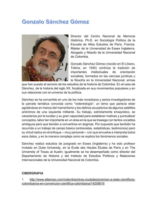 Director del Centro Nacional de Memoria Histórica. Ph.D. en Sociología Política de la Escuela de Altos Estudios de París, Francia. Máster de la Universidad de Essex Inglaterra. Abogado y filósofo de la Universidad Nacional de Colombia. Gonzalo Sánchez Gómez (nacido en El Líbano, Tolima, en 1945) continúa la tradición de importantes intelectuales de orientación socialista, formados en las ciencias jurídicas y la filosofía en la Universidad Nacional, armas que han puesto al servicio de los estudios de la historia de Colombia. En el caso de Sánchez, de la historia del siglo XX, focalizada en sus movimientos populares y en sus relaciones con el universo de la política. Sánchez se ha convertido en uno de los más novedosos y serios investigadores de la parcela temática conocida como "violentología", un tema que parecía estar agotándose en manos del mamertismo y los delirios acusatorios de algunos satélites anónimos de una izquierda militante. Su trabajo, estrictamente ensayístico, se caracteriza por la lucidez y su gran capacidad para establecer matices y puntualizar conceptos, labor tan importante en un área en la que se trasiega con tantos vocablos ambiguos pero que tienden a convertirse en dogmas. Por supuesto que también ha recurrido a un trabajo de campo básico (entrevistas, estadísticas, testimonios) pero su virtud radica en el enfoque —muy personal— con que envuelve e interpreta todos esos datos, y en la manera compleja como se explica los fenómenos sociales. Sánchez realizó estudios de posgrado en Essex (Inglaterra) y ha sido profesor invitado en Duke University, en la École des Hautes Études de París y en The University of Texas at Austin; igualmente se ha desempeñado como director del Departamento de Historia y del Instituto de Estudios Políticos y Relaciones Internacionales de la Universidad Nacional de Colombia. 
CIBERGRAFIA 
1 http://www.eltiempo.com/colombia/otras-ciudades/premian-a-siete-cientificos- colombianos-en-convencion-cientifica-colombiana/14208616  