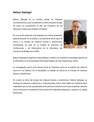 Nelson Sabogal Nelson Sabogal es un hombre nacido en Cáqueza (Cundinamarca) y que ha dedicado su vida a estudiar la capa de ozono es actualmente el jefe del Programa de las Naciones Unidas para el Medio Ambiente. Es una de las personas más expertas en el tema ambiental, específicamente en el estudio y conocimiento de la capa de ozono y el manejo de residuos tóxicos y electrónicos. Actualmente es Jefe de la Unidad de Servicios de Conferencias y de Gobernanza de la Secretaría del Convenio de Basilea en la ONU. Nelson Sabogal es ingeniero meteorológico y realizó una maestría en Aerología (estudio de la atmósfera) en la Universidad Hidrometeorológica de San Petersburgo, Rusia. La investigación que lo hizo famoso tanto en Colombia como en el exterior fue sobre el ozono en los trópicos. En la actualidad, su trabajo se enfoca en el manejo de residuos tóxicos y electrónicos. En cuanto al tema del manejo de residuos tóxicos y electrónicos, Nelson Sabogal, se encarga de asesorar a gobiernos y multinacionales sobre cómo deben ser tratados estos materiales que son tan perjudiciales tanto para los humanos como para el planeta, además como minimizar la movilización entre países de materiales peligrosos y ayudar a su rápida eliminación.  