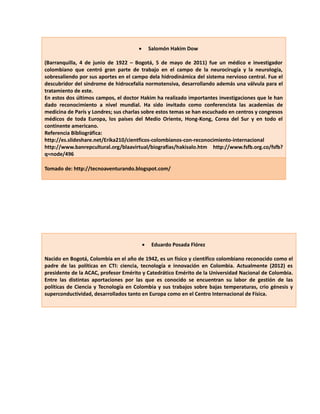  Salomón Hakim Dow 
(Barranquilla, 4 de junio de 1922 – Bogotá, 5 de mayo de 2011) fue un médico e investigador 
colombiano que centró gran parte de trabajo en el campo de la neurocirugía y la neurología, 
sobresaliendo por sus aportes en el campo dela hidrodinámica del sistema nervioso central. Fue el 
descubridor del síndrome de hidrocefalia normotensiva, desarrollando además una válvula para el 
tratamiento de este. 
En estos dos últimos campos, el doctor Hakim ha realizado importantes investigaciones que le han 
dado reconocimiento a nivel mundial. Ha sido invitado como conferencista las academias de 
medicina de París y Londres; sus charlas sobre estos temas se han escuchado en centros y congresos 
médicos de toda Europa, los países del Medio Oriente, Hong-Kong, Corea del Sur y en todo el 
continente americano. 
Referencia Bibliográfica: 
http://es.slideshare.net/Erika210/cientficos-colombianos-con-reconocimiento-internacional 
http://www.banrepcultural.org/blaavirtual/biografias/hakisalo.htm http://www.fsfb.org.co/fsfb? 
q=node/496 
Tomado de: http://tecnoaventurando.blogspot.com/ 
 Eduardo Posada Flórez 
Nacido en Bogotá, Colombia en el año de 1942, es un físico y científico colombiano reconocido como el 
padre de las políticas en CTI: ciencia, tecnología e innovación en Colombia. Actualmente (2012) es 
presidente de la ACAC, profesor Emérito y Catedrático Emérito de la Universidad Nacional de Colombia. 
Entre las distintas aportaciones por las que es conocido se encuentran su labor de gestión de las 
políticas de Ciencia y Tecnología en Colombia y sus trabajos sobre bajas temperaturas, crio génesis y 
superconductividad, desarrollados tanto en Europa como en el Centro Internacional de Física. 
 