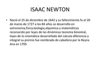 ISAAC NEWTON
• Nació el 25 de diciembre de 1642 y su fallecimiento fu el 20
de marzo de 1727 a los 84 años se desarrollo en
astronomia,fisica,teologia,alquimica y matemáticas
reconocido por leyes de las dinámicas teorema binomial,
leyes de la cinemática desarrollado del calculo diferencia y
integral su premio fue nombrado de caballero por la Reyna
Ana en 1705
 