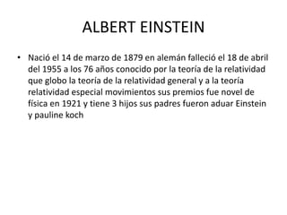 ALBERT EINSTEIN
• Nació el 14 de marzo de 1879 en alemán falleció el 18 de abril
del 1955 a los 76 años conocido por la teoría de la relatividad
que globo la teoría de la relatividad general y a la teoría
relatividad especial movimientos sus premios fue novel de
física en 1921 y tiene 3 hijos sus padres fueron aduar Einstein
y pauline koch
 