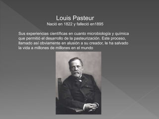 Louis Pasteur
Nació en 1822 y falleció en1895
Sus experiencias científicas en cuanto microbiología y química
que permitió el desarrollo de la pasteurización. Este proceso,
llamado así obviamente en alusión a su creador, le ha salvado
la vida a millones de millones en el mundo
 