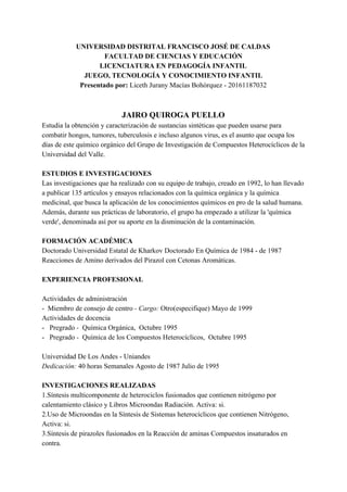 UNIVERSIDAD​ ​DISTRITAL​ ​FRANCISCO​ ​JOSÉ​ ​DE​ ​CALDAS
FACULTAD​ ​DE​ ​CIENCIAS​ ​Y​ ​EDUCACIÓN
LICENCIATURA​ ​EN​ ​PEDAGOGÍA​ ​INFANTIL
JUEGO,​ ​TECNOLOGÍA​ ​Y​ ​CONOCIMIENTO​ ​INFANTIL
Presentado​ ​por:​ ​​Liceth​ ​Jurany​ ​Macías​ ​Bohórquez​ ​-​ ​20161187032
JAIRO​ ​QUIROGA​ ​PUELLO
Estudia​ ​la​ ​obtención​ ​y​ ​caracterización​ ​de​ ​sustancias​ ​sintéticas​ ​que​ ​pueden​ ​usarse​ ​para
combatir​ ​hongos,​ ​tumores,​ ​tuberculosis​ ​e​ ​incluso​ ​algunos​ ​virus,​ ​es​ ​el​ ​asunto​ ​que​ ​ocupa​ ​los
días​ ​de​ ​este​ ​químico​ ​orgánico​ ​del​ ​Grupo​ ​de​ ​Investigación​ ​de​ ​Compuestos​ ​Heterocíclicos​ ​de​ ​la
Universidad​ ​del​ ​Valle.
ESTUDIOS​ ​E​ ​INVESTIGACIONES
Las​ ​investigaciones​ ​que​ ​ha​ ​realizado​ ​con​ ​su​ ​equipo​ ​de​ ​trabajo,​ ​creado​ ​en​ ​1992,​ ​lo​ ​han​ ​llevado
a​ ​publicar​ ​135​ ​artículos​ ​y​ ​ensayos​ ​relacionados​ ​con​ ​la​ ​química​ ​orgánica​ ​y​ ​la​ ​química
medicinal,​ ​que​ ​busca​ ​la​ ​aplicación​ ​de​ ​los​ ​conocimientos​ ​químicos​ ​en​ ​pro​ ​de​ ​la​ ​salud​ ​humana.
Además,​ ​durante​ ​sus​ ​prácticas​ ​de​ ​laboratorio,​ ​el​ ​grupo​ ​ha​ ​empezado​ ​a​ ​utilizar​ ​la​ ​'química
verde',​ ​denominada​ ​así​ ​por​ ​su​ ​aporte​ ​en​ ​la​ ​disminución​ ​de​ ​la​ ​contaminación.
FORMACIÓN​ ​ACADÉMICA
Doctorado​ ​Universidad​ ​Estatal​ ​de​ ​Kharkov​ ​Doctorado​ ​En​ ​Química​ ​de​ ​1984​ ​-​ ​de​ ​1987
Reacciones​ ​de​ ​Amino​ ​derivados​ ​del​ ​Pirazol​ ​con​ ​Cetonas​ ​Aromáticas.
EXPERIENCIA​ ​PROFESIONAL
Actividades​ ​de​ ​administración
-​ ​​ ​Miembro​ ​de​ ​consejo​ ​de​ ​centro​ ​​-​ ​Cargo:​​ ​Otro(especifique)​ ​Mayo​ ​de​ ​1999
Actividades​ ​de​ ​docencia
-​ ​​ ​​ ​Pregrado​ ​​-​ ​​​ ​Química​ ​Orgánica,​ ​​ ​Octubre​ ​1995
-​ ​​ ​​ ​Pregrado​ ​​-​ ​​​ ​Química​ ​de​ ​los​ ​Compuestos​ ​Heterocíclicos,​ ​​ ​Octubre​ ​1995
Universidad​ ​De​ ​Los​ ​Andes​ ​-​ ​Uniandes
Dedicación:​ ​​40​ ​horas​ ​Semanales​ ​Agosto​ ​de​ ​1987​ ​Julio​ ​de​ ​1995
INVESTIGACIONES​ ​REALIZADAS
1.Síntesis​ ​multicomponente​ ​de​ ​heterociclos​ ​fusionados​ ​que​ ​contienen​ ​nitrógeno​ ​por
calentamiento​ ​clásico​ ​y​ ​Libros​ ​Microondas​ ​Radiación.​ ​Activa:​ ​si.
2.Uso​ ​de​ ​Microondas​ ​en​ ​la​ ​Síntesis​ ​de​ ​Sistemas​ ​heterocíclicos​ ​que​ ​contienen​ ​Nitrógeno,
Activa:​ ​si.
3.Síntesis​ ​de​ ​pirazoles​ ​fusionados​ ​en​ ​la​ ​Reacción​ ​de​ ​aminas​ ​Compuestos​ ​insaturados​ ​en
contra.
 
