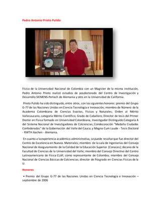 Pedro Antonio Prieto Pulido
Físico de la Universidad Nacional de Colombia con un Magíster de la misma institución,
Pedro Antonio Prieto realizó estudios de posdoctorado del Centro de Investigación y
Desarrollo SIEMENS-Perlach de Alemania y otro en la Universidad de California.
Prieto Pulido ha sido distinguido, entre otros, con los siguientes honores: premio del Grupo
G-77 de las Naciones Unidas en Ciencia Tecnología e Innovación; miembro de Número de la
Academia Colombiana de Ciencias Exactas, Físicas y Naturales; Orden al Mérito
Vallecaucano, categoría Mérito Científico, Grado de Caballero; Director de tesis del Primer
Doctor en Física formado en Universidad Colombiana, Investigador Distinguido Categoría A
del Sistema Nacional de Investigadores de Colciencias; Condecoración "Medalla Ciudades
Confederadas" de la Gobernación del Valle del Cauca; y Magna Cum Laude - Tesis Doctoral
- RWTH Aachen - Alemania.
En cuanto a laexperiencia académico administrativa, sepuede resaltarque fue director del
Centro de Excelencia en Nuevos Materiales; miembro de la sala de Ingenierías del Consejo
Nacional de Aseguramiento de la Calidad de la Educación Superior (Conaces); decano de la
Facultad de Ciencias de la Universidad del Valle; miembro del Consejo Directivo del Centro
Latinoamericano de Física CLAF, como representante de Colombia; miembro del Consejo
Nacional de Ciencias Básicas de Colciencias; director de Posgrado en Ciencias Físicas de la
U.
Honores
• Premio del Grupo G-77 de las Naciones Unidas en Ciencia Tecnología e Innovación –
septiembre de 2006
 