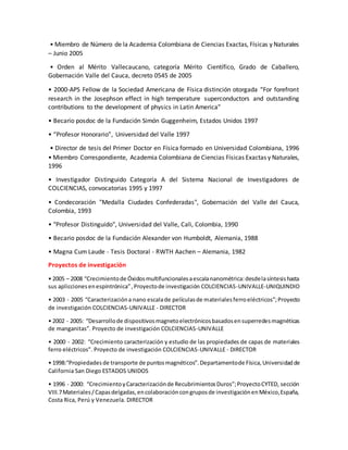 • Miembro de Número de la Academia Colombiana de Ciencias Exactas, Físicas y Naturales
– Junio 2005
• Orden al Mérito Vallecaucano, categoría Mérito Científico, Grado de Caballero,
Gobernación Valle del Cauca, decreto 0545 de 2005
• 2000-APS Fellow de la Sociedad Americana de Física distinción otorgada “For forefront
research in the Josephson effect in high temperature superconductors and outstanding
contributions to the development of physics in Latin America”
• Becario posdoc de la Fundación Simón Guggenheim, Estados Unidos 1997
• “Profesor Honorario”, Universidad del Valle 1997
• Director de tesis del Primer Doctor en Física formado en Universidad Colombiana, 1996
• Miembro Correspondiente, Academia Colombiana de Ciencias Físicas Exactas y Naturales,
1996
• Investigador Distinguido Categoría A del Sistema Nacional de Investigadores de
COLCIENCIAS, convocatorias 1995 y 1997
• Condecoración "Medalla Ciudades Confederadas", Gobernación del Valle del Cauca,
Colombia, 1993
• "Profesor Distinguido", Universidad del Valle, Cali, Colombia, 1990
• Becario posdoc de la Fundación Alexander von Humboldt, Alemania, 1988
• Magna Cum Laude - Tesis Doctoral - RWTH Aachen – Alemania, 1982
Proyectos de investigación
• 2005 – 2008 “Crecimientode Óxidosmultifuncionalesaescalananométrica:desdelasíntesishasta
sus apliccionesenespintrónica”,Proyectode investigación COLCIENCIAS-UNIVALLE-UNIQUINDIO
• 2003 - 2005 “Caracterizacióna nano escalade películasde materialesferroeléctricos”;Proyecto
de investigación COLCIENCIAS-UNIVALLE - DIRECTOR
• 2002 - 2005: “Desarrollode dispositivosmagnetoelectrónicosbasadosensuperredesmagnéticas
de manganitas”. Proyecto de investigación COLCIENCIAS-UNIVALLE
• 2000 - 2002: “Crecimiento caracterización y estudio de las propiedades de capas de materiales
ferro eléctricos”. Proyecto de investigación COLCIENCIAS-UNIVALLE - DIRECTOR
• 1998:“Propiedadesde transporte de puntosmagnéticos”.Departamentode Física,Universidadde
California San Diego ESTADOS UNIDOS
• 1996 - 2000: “CrecimientoyCaracterizaciónde RecubrimientosDuros”;ProyectoCYTED, sección
VIII.7Materiales/Capasdelgadas,encolaboracióncongruposde investigaciónenMéxico,España,
Costa Rica, Perú y Venezuela. DIRECTOR
 