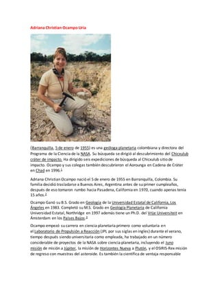 Adriana Christian Ocampo Uria
(Barranquilla, 5 de enero de 1955) es una geóloga planetaria colombiana y directora del
Programa de la Ciencia de la NASA. Su búsqueda se dirigió al descubrimiento del Chicxulub
cráter de impacto. Ha dirigido seis expediciones de búsqueda al Chicxulub sitio de
impacto. Ocampo y sus colegas también descubrieron el Aorounga en Cadena de Cráter
en Chad en 1996.1
Adriana Christian Ocampo nació el 5 de enero de 1955 en Barranquilla, Colombia. Su
familia decidió trasladarse a Buenos Aires, Argentina antes de su primer cumpleaños,
después de eso tomaron rumbo hacia Pasadena, California en 1970, cuando apenas tenía
15 años.2
Ocampo Ganó su B.S. Grado en Geología de la Universidad Estatal de California, Los
Ángeles en 1983. Completó su M.S. Grado en Geología Planetaria de California
Universidad Estatal, Northridge en 1997 además tiene un Ph.D. del Vrije Universiteit en
Ámsterdam en los Países Bajos.3
Ocampo empezó su carrera en ciencia planetaria primero como voluntaria en
el Laboratorio de Propulsión a Reacción (JPL por sus siglas en ingles) durante el verano,
tiempo después siendo universitaria como empleada, ha trabajado en un número
considerable de proyectos de la NASA sobre ciencia planetaria, incluyendo el Juno
misión de misión a Júpiter, la misión de Horizontes Nueva a Plutón, y el OSIRIS-Rex misión
de regreso con muestras del asteroide. Es también la científica de ventaja responsable
 