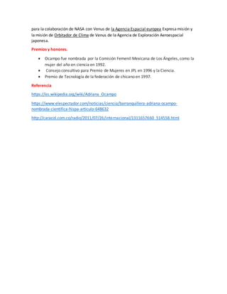 para la colaboración de NASA con Venus de la Agencia Espacial europea Expresa misión y
la misión de Orbitador de Clima de Venus de la Agencia de Exploración Aeroespacial
japonesa.
Premios y honores.
 Ocampo fue nombrada por la Comisión Femenil Mexicana de Los Ángeles, como la
mujer del año en ciencia en 1992.
 Consejo consultivo para Premio de Mujeres en JPL en 1996 y la Ciencia.
 Premio de Tecnología de la federación de chicano en 1997.
Referencia
https://es.wikipedia.org/wiki/Adriana_Ocampo
https://www.elespectador.com/noticias/ciencia/barranquillera-adriana-ocampo-
nombrada-cientifica-hispa-articulo-648632
http://caracol.com.co/radio/2011/07/26/internacional/1311657660_514558.html
 