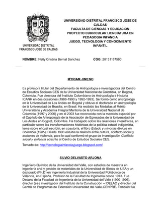 UNIVERSIDAD DISTRITAL FRANCISCO JOSE DE 
CALDAS 
FACULTA DE CIENCIAS Y EDUCACION 
PROYECTO CURRICULAR LIENCIATURA EN 
PEDAGOGIA INFANCIA 
JUEGO, TECNOLOGIA Y CONOCIMIENTO 
INFANTIL 
NOMBRE: Nelly Cristina Bernal Sanchez COG: 20131187580 
MYRIAM JIMENO 
Es profesora titular del Departamento de Antropología e investigadora del Centro 
de Estudios Sociales CES de la Universidad Nacional de Colombia, en Bogotá, 
Colombia. Fue directora del Instituto Colombiano de Antropología e Historia 
ICANH en dos ocasiones (1988-1990 y 1992-1993). Se formó como antropóloga 
en la Universidad de Los Andes en Bogotá y obtuvo el doctorado en antropología 
de la Universidad de Brasilia, en Brasil. Ha recibido las Medallas al Mérito 
Universitario y Academia Integral Meritoria de la Universidad Nacional de 
Colombia (1997 y 2006) y en el 2003 fue reconocida con la mención especial por 
el Capítulo de Antropología de la Asociación de Egresados de la Universidad de 
Los Andes en Bogotá, Colombia. Ha trabajado sobre las relaciones interétnicas, en 
particular sobre las transformaciones históricas de la política estatal indigenista, 
tema sobre el cual escribió, en coautoría, el libro Estado y minorías étnicas en 
Colombia (1985). Desde 1993 estudia la relación entre cultura, conflicto social y 
acciones de violencia, para lo cual conformó el grupo de investigación Conflicto 
social y violencia adscrito al Centro de Estudios Sociales CES. 
Tomado de: http://tecnologiainfanciayjuego.blogspot.com/ 
SILVIO DELVASTO ARJONA 
Ingeniero Químico de la Universidad del Valle, con estudios de maestría en 
ingeniería civil y gestión de materiales de la Universidad de Illinois de USA y un 
doctorado (Ph.D) en Ingeniería Industrial de la Universidad Politécnica de 
Valencia, en España. Profesor de la Facultad de Ingeniería desde 1973. Fue 
Decano de la Facultad de Ingeniería de la Universidad del Valle (1990-1996), 
director (e) e investigador del Instituto de la Construcción – IDELAC y director del 
Centro de Programas de Extensión Universidad del Valle-CENPRE. También fue 
 