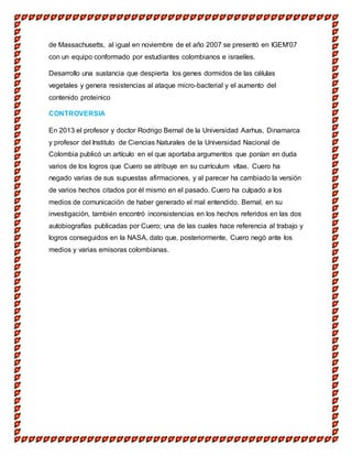 de Massachusetts, al igual en noviembre de el año 2007 se presentó en IGEM'07
con un equipo conformado por estudiantes colombianos e israelíes.
Desarrollo una sustancia que despierta los genes dormidos de las células
vegetales y genera resistencias al ataque micro-bacterial y el aumento del
contenido proteinico
CONTROVERSIA
En 2013 el profesor y doctor Rodrigo Bernal de la Universidad Aarhus, Dinamarca
y profesor del Instituto de Ciencias Naturales de la Universidad Nacional de
Colombia publicó un artículo en el que aportaba argumentos que ponían en duda
varios de los logros que Cuero se atribuye en su currículum vítae. Cuero ha
negado varias de sus supuestas afirmaciones, y al parecer ha cambiado la versión
de varios hechos citados por él mismo en el pasado. Cuero ha culpado a los
medios de comunicación de haber generado el mal entendido. Bernal, en su
investigación, también encontró inconsistencias en los hechos referidos en las dos
autobiografías publicadas por Cuero; una de las cuales hace referencia al trabajo y
logros conseguidos en la NASA, dato que, posteriormente, Cuero negó ante los
medios y varias emisoras colombianas.
 